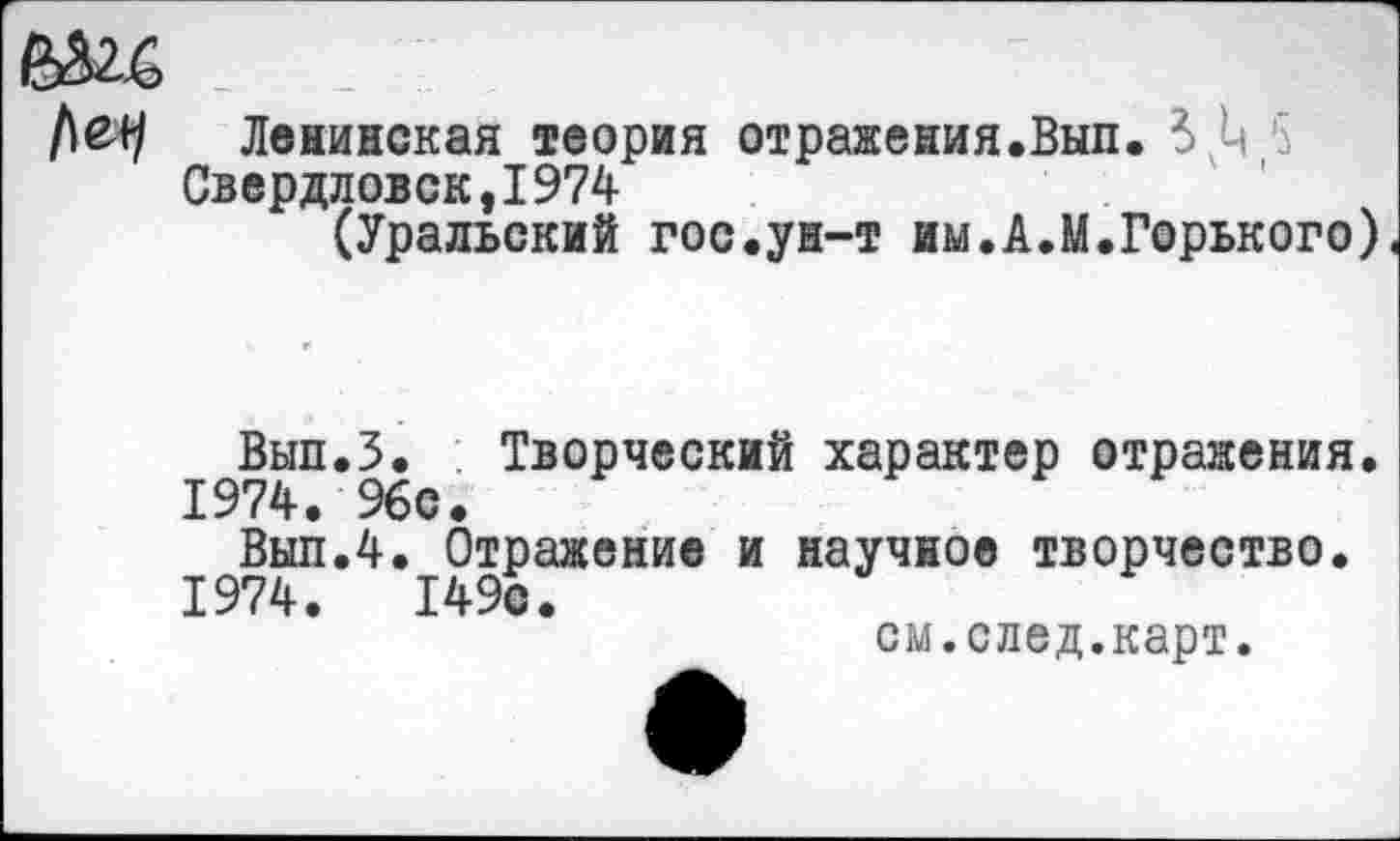 ﻿Ленинская теория отражения.Вып. 3,4 5 Свердловск,1974
(Уральский гос.ун-т им.А.М.Горького),
Вып.З. Творческий характер отражения. 1974. 96с.
Вып.4. Отражение и научное творчество.
1974.	149с.
см.след.карт.